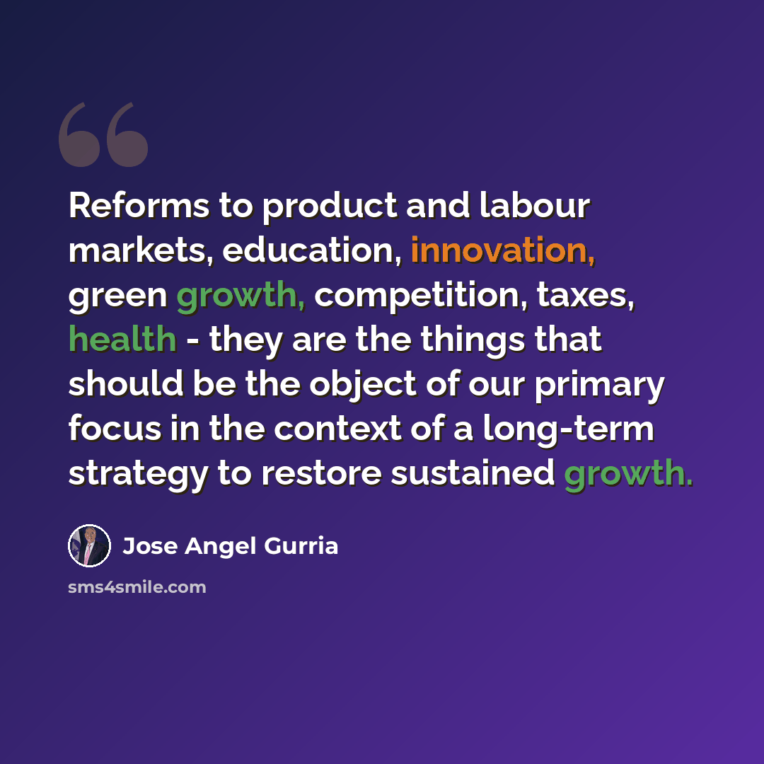 “Reforms to product and labour markets, education, innovation, green growth, competition, taxes, health - they are the things that should be the object of our primary focus in the context of a long-term strategy to restore sustained growth.” quote by Jose Angel Gurria