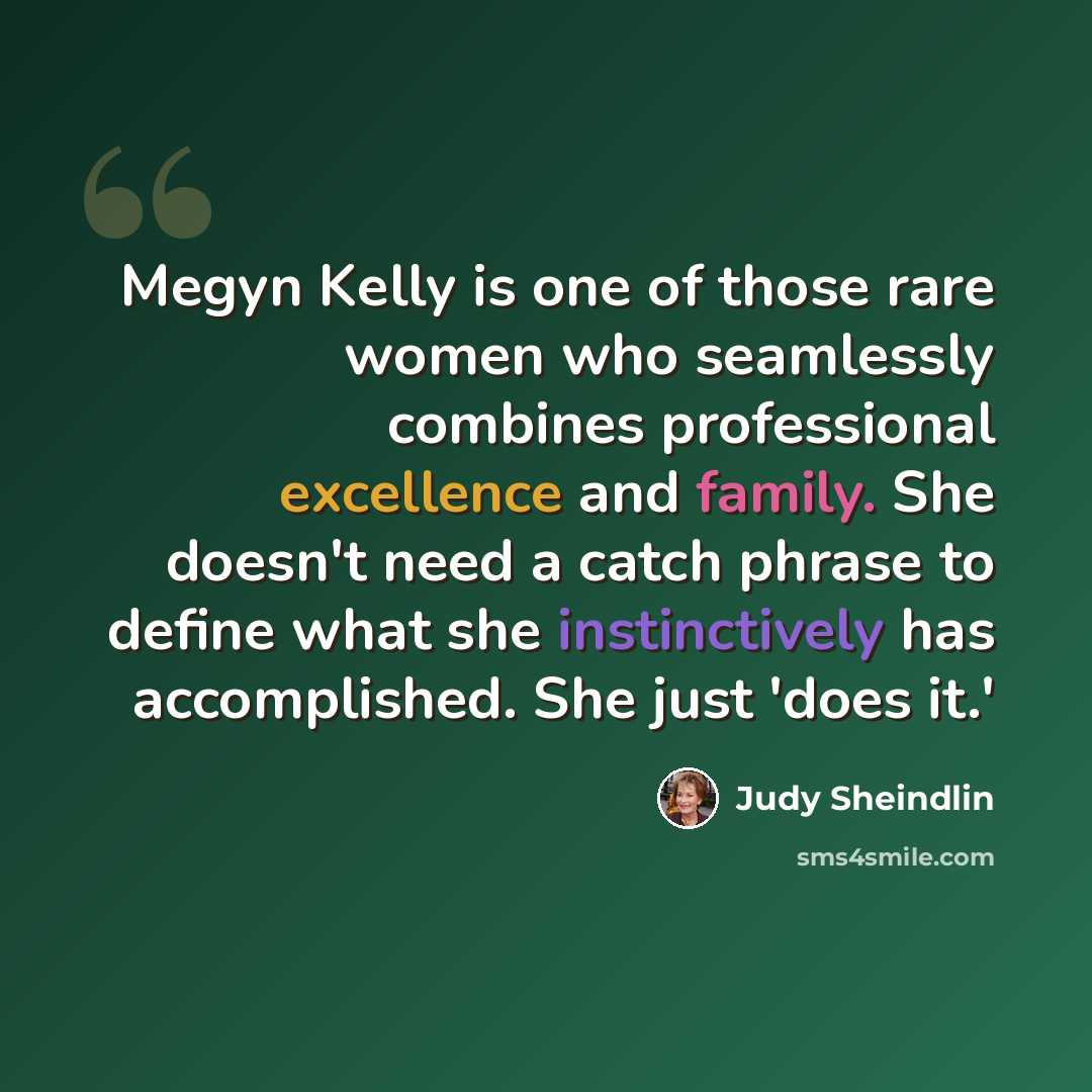 “Megyn Kelly is one of those rare women who seamlessly combines professional excellence and family. She doesn't need a catch phrase to define what she instinctively has accomplished. She just 'does it.'” quote by Judy Sheindlin