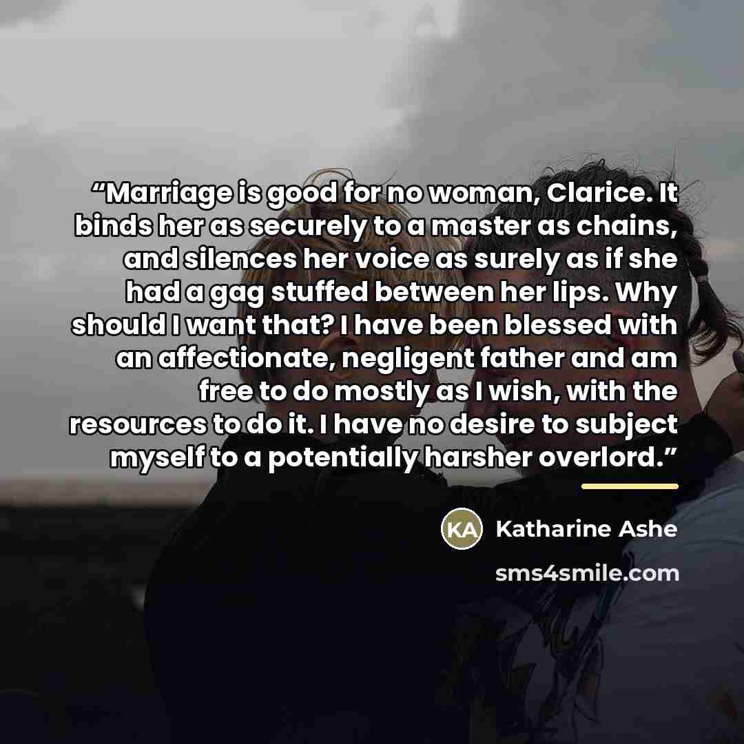 “Marriage is good for no woman, Clarice. It binds her as securely to a master as chains, and silences her voice as surely as if she had a gag stuffed between her lips. Why should I want that? I have been blessed with an affectionate, negligent father and am free to do mostly as I wish, with the…” quote by Katharine Ashe
