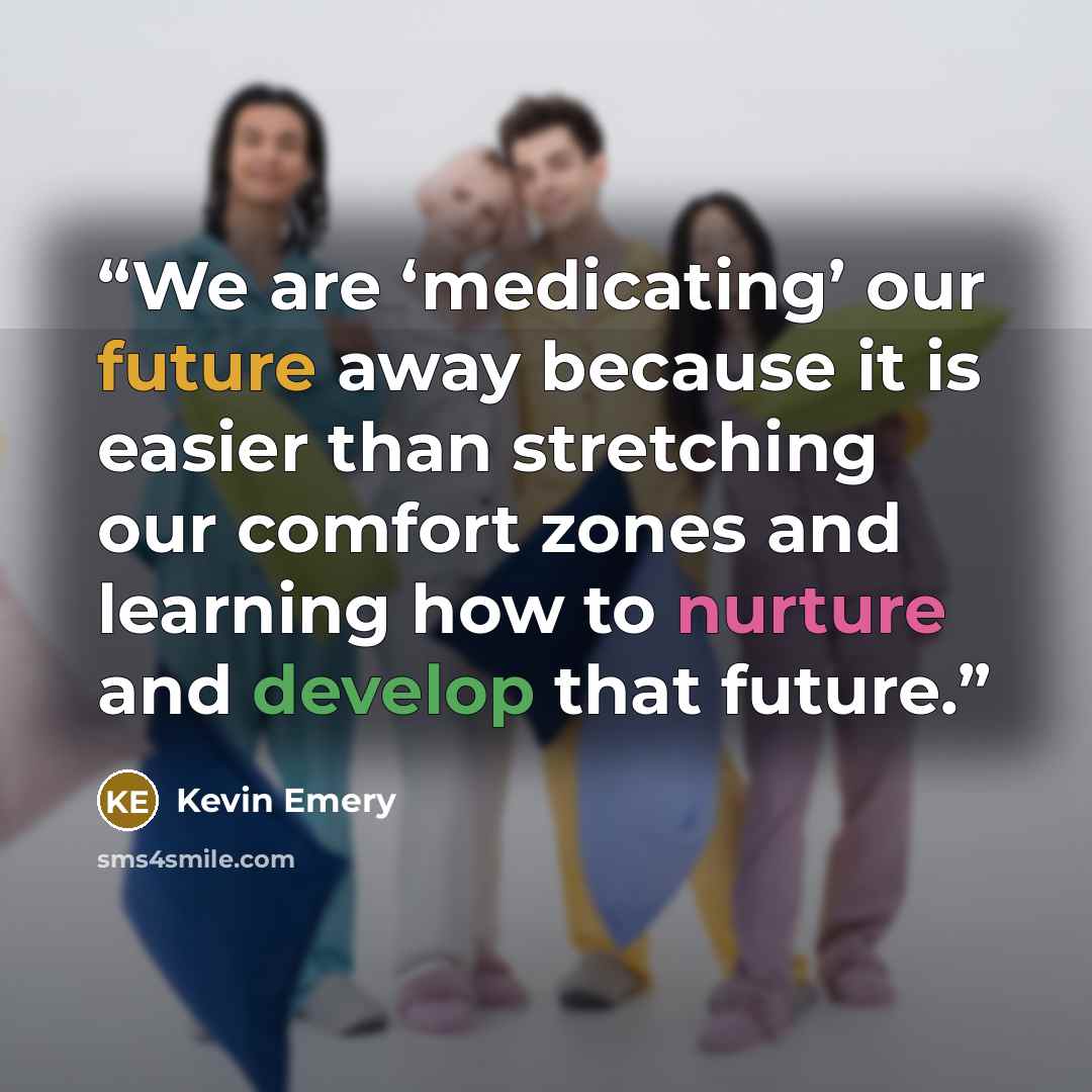 “We are ‘medicating’ our future away because it is easier than stretching our comfort zones and learning how to nurture and develop that future.” quote by Kevin Emery