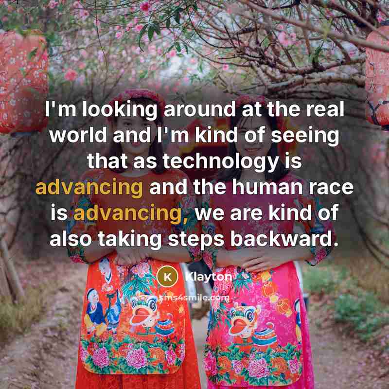 “I'm looking around at the real world and I'm kind of seeing that as technology is advancing and the human race is advancing, we are kind of also taking steps backward.” quote by Klayton