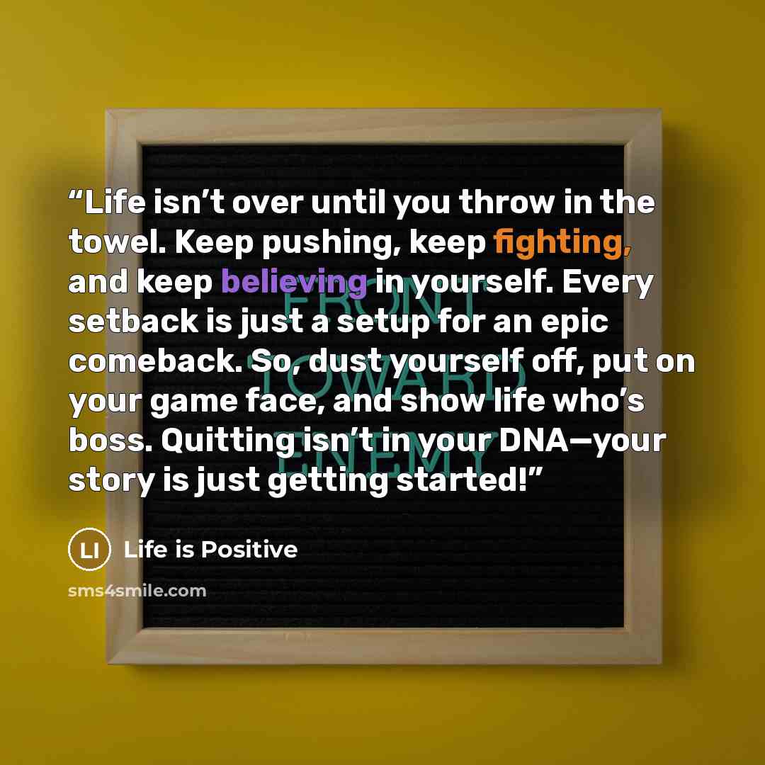 “Life isn’t over until you throw in the towel. Keep pushing, keep fighting, and keep believing in yourself. Every setback is just a setup for an epic comeback. So, dust yourself off, put on your game face, and show life who’s boss. Quitting isn’t in your DNA—your story is just getting started!” quote by Life is Positive