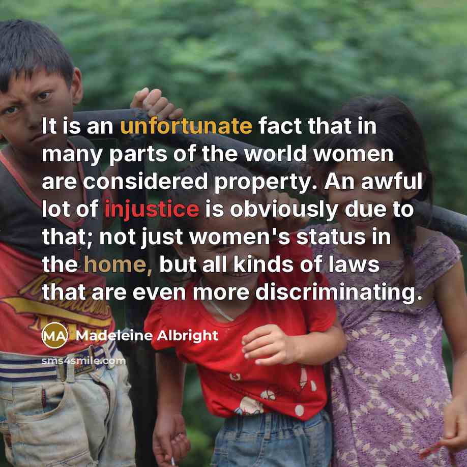 “It is an unfortunate fact that in many parts of the world women are considered property. An awful lot of injustice is obviously due to that; not just women's status in the home, but all kinds of laws that are even more discriminating.” quote by Madeleine Albright