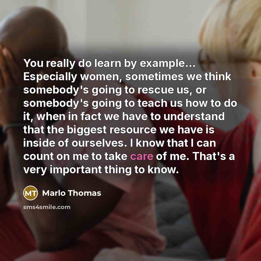 “You really do learn by example... Especially women, sometimes we think somebody's going to rescue us, or somebody's going to teach us how to do it, when in fact we have to understand that the biggest resource we have is inside of ourselves. I know that I can count on me to take care of me. That's…” quote by Marlo Thomas