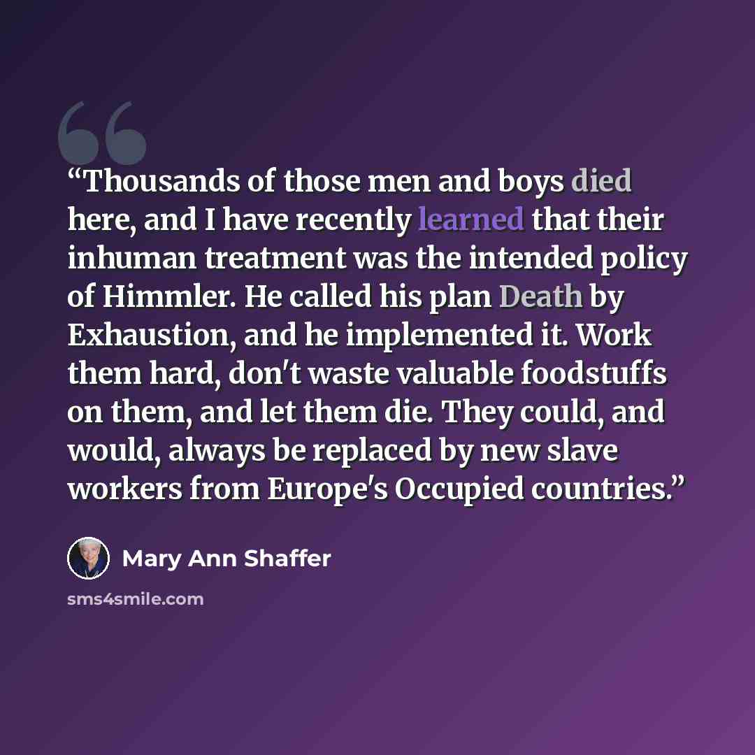 “Thousands of those men and boys died here, and I have recently learned that their inhuman treatment was the intended policy of Himmler. He called his plan Death by Exhaustion, and he implemented it. Work them hard, don't waste valuable foodstuffs on them, and let them die. They could, and would…” quote by Mary Ann Shaffer