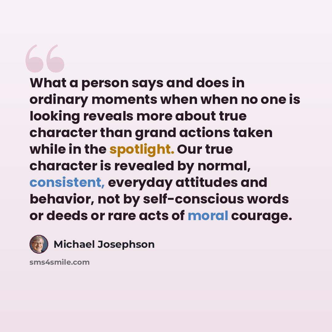 “What a person says and does in ordinary moments when when no one is looking reveals more about true character than grand actions taken while in the spotlight. Our true character is revealed by normal, consistent, everyday attitudes and behavior, not by self-conscious words or deeds or rare acts of…” quote by Michael Josephson
