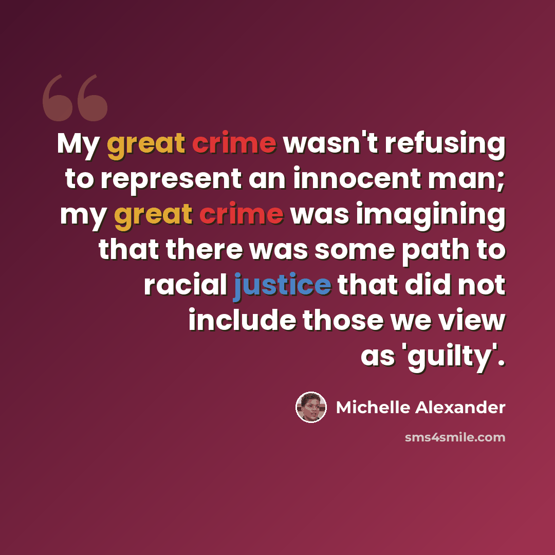 “My great crime wasn't refusing to represent an innocent man; my great crime was imagining that there was some path to racial justice that did not include those we view as 'guilty'.” quote by Michelle Alexander
