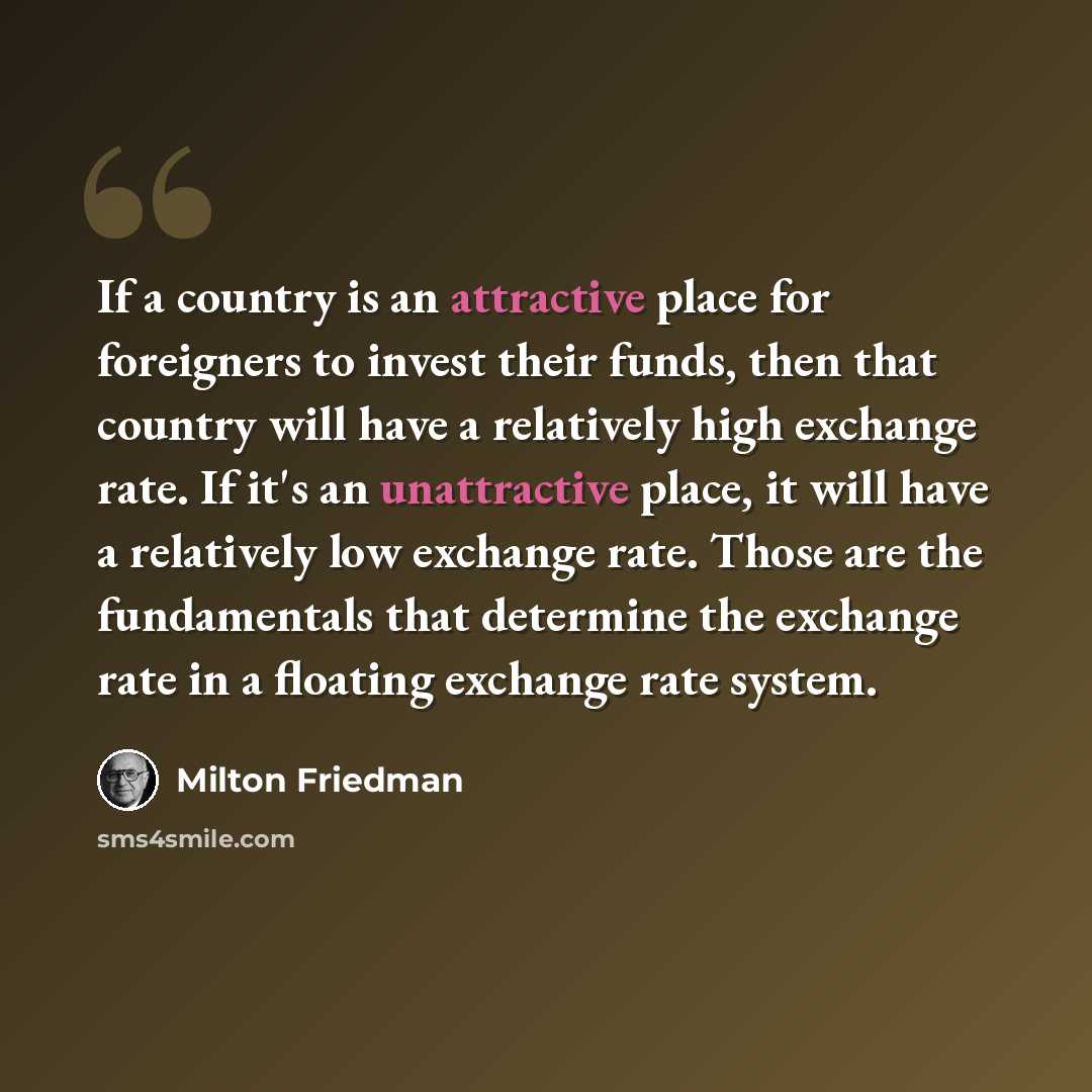 “If a country is an attractive place for foreigners to invest their funds, then that country will have a relatively high exchange rate. If it's an unattractive place, it will have a relatively low exchange rate. Those are the fundamentals that determine the exchange rate in a floating exchange rate…” quote by Milton Friedman