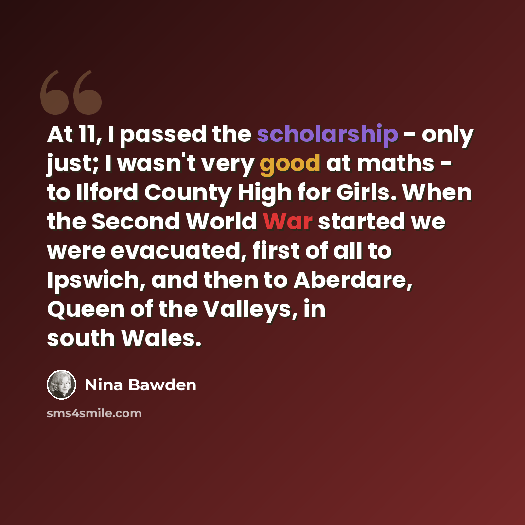 “At 11, I passed the scholarship - only just; I wasn't very good at maths - to Ilford County High for Girls. When the Second World War started we were evacuated, first of all to Ipswich, and then to Aberdare, Queen of the Valleys, in south Wales.” quote by Nina Bawden