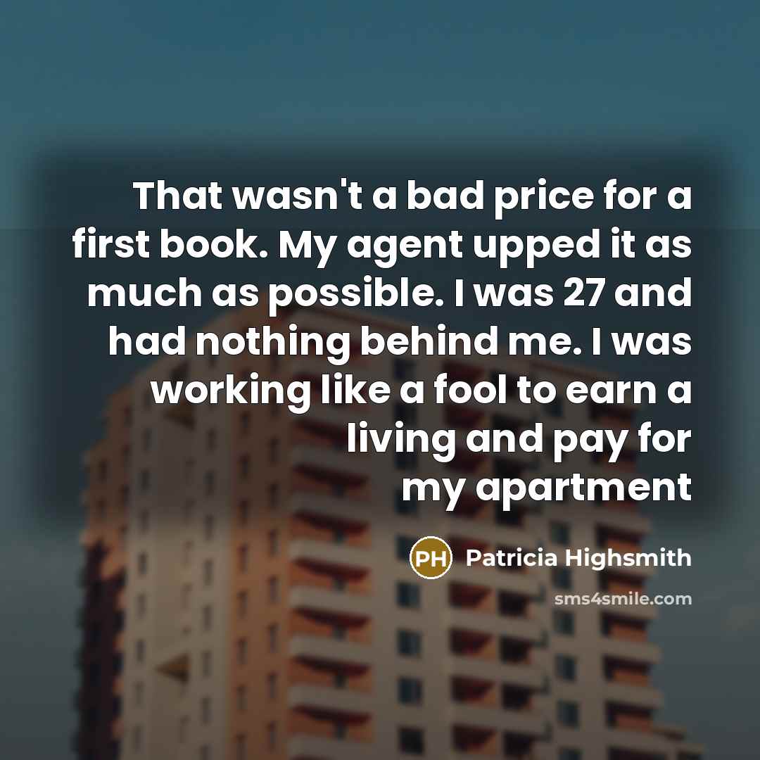 “That wasn't a bad price for a first book. My agent upped it as much as possible. I was 27 and had nothing behind me. I was working like a fool to earn a living and pay for my apartment” quote by Patricia Highsmith