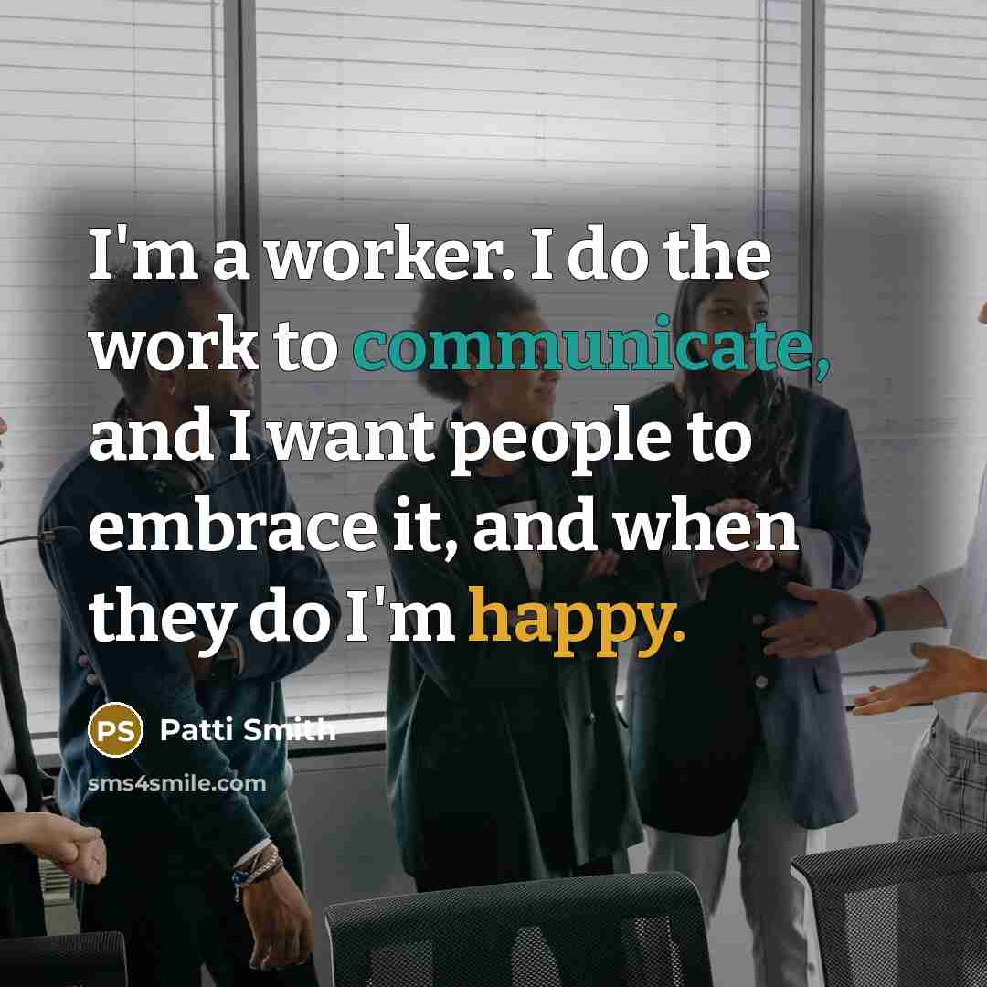 “I'm a worker. I do the work to communicate, and I want people to embrace it, and when they do I'm happy.” quote by Patti Smith