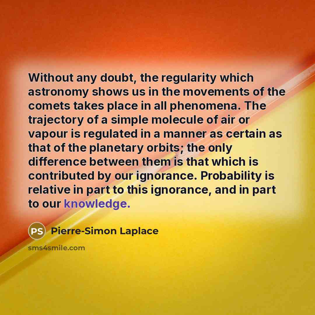 “Without any doubt, the regularity which astronomy shows us in the movements of the comets takes place in all phenomena. The trajectory of a simple molecule of air or vapour is regulated in a manner as certain as that of the planetary orbits; the only difference between them is that which is…” quote by Pierre-Simon Laplace