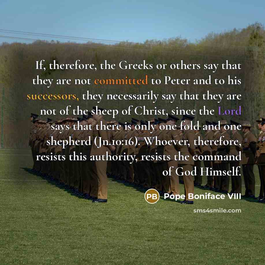 “If, therefore, the Greeks or others say that they are not committed to Peter and to his successors, they necessarily say that they are not of the sheep of Christ, since the Lord says that there is only one fold and one shepherd (Jn.10:16). Whoever, therefore, resists this authority, resists the…” quote by Pope Boniface VIII