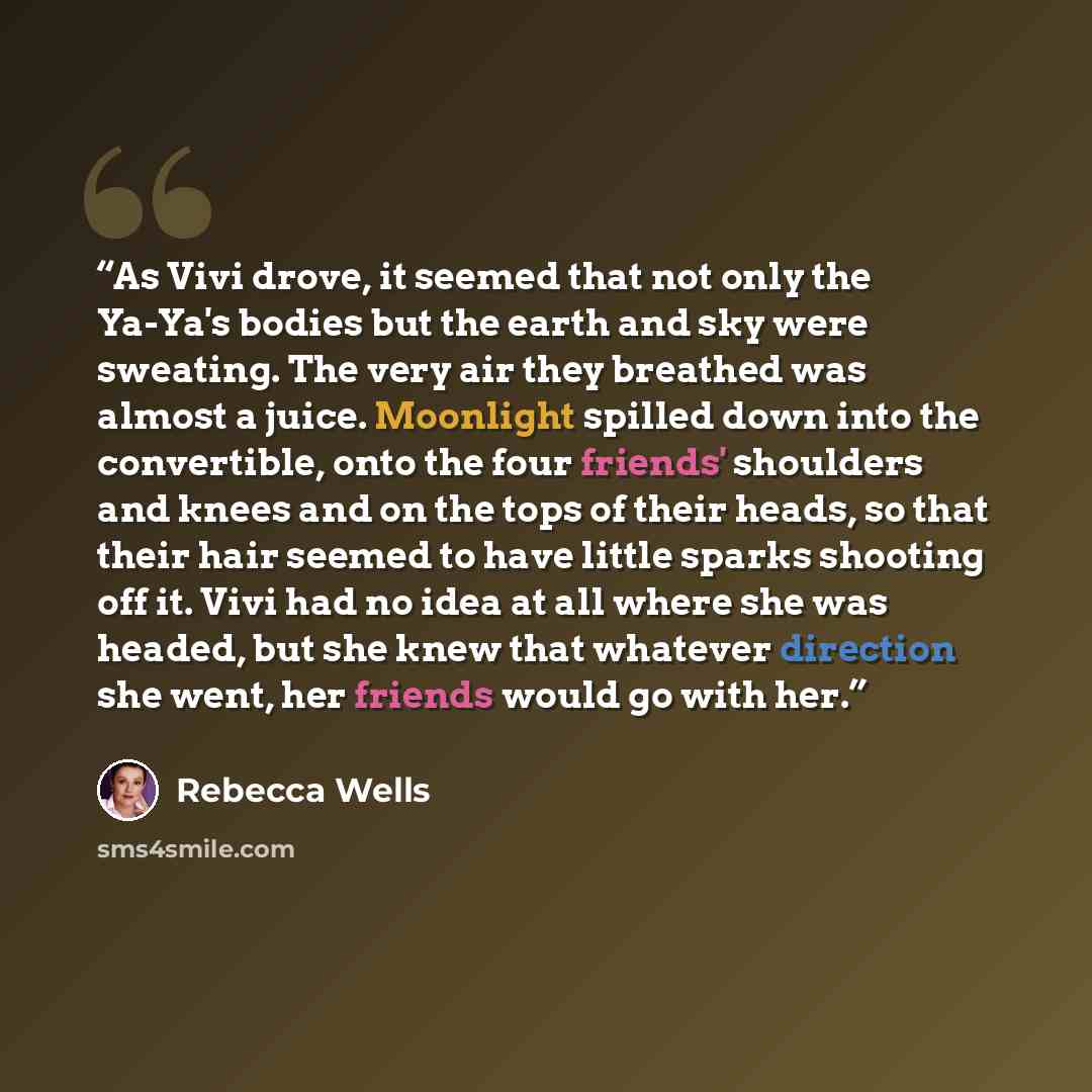 “As Vivi drove, it seemed that not only the Ya-Ya's bodies but the earth and sky were sweating. The very air they breathed was almost a juice. Moonlight spilled down into the convertible, onto the four friends' shoulders and knees and on the tops of their heads, so that their hair seemed to have…” quote by Rebecca Wells