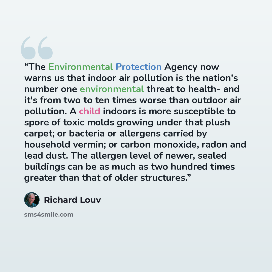 “The Environmental Protection Agency now warns us that indoor air pollution is the nation's number one environmental threat to health- and it's from two to ten times worse than outdoor air pollution. A child indoors is more susceptible to spore of toxic molds growing under that plush carpet; or…” quote by Richard Louv