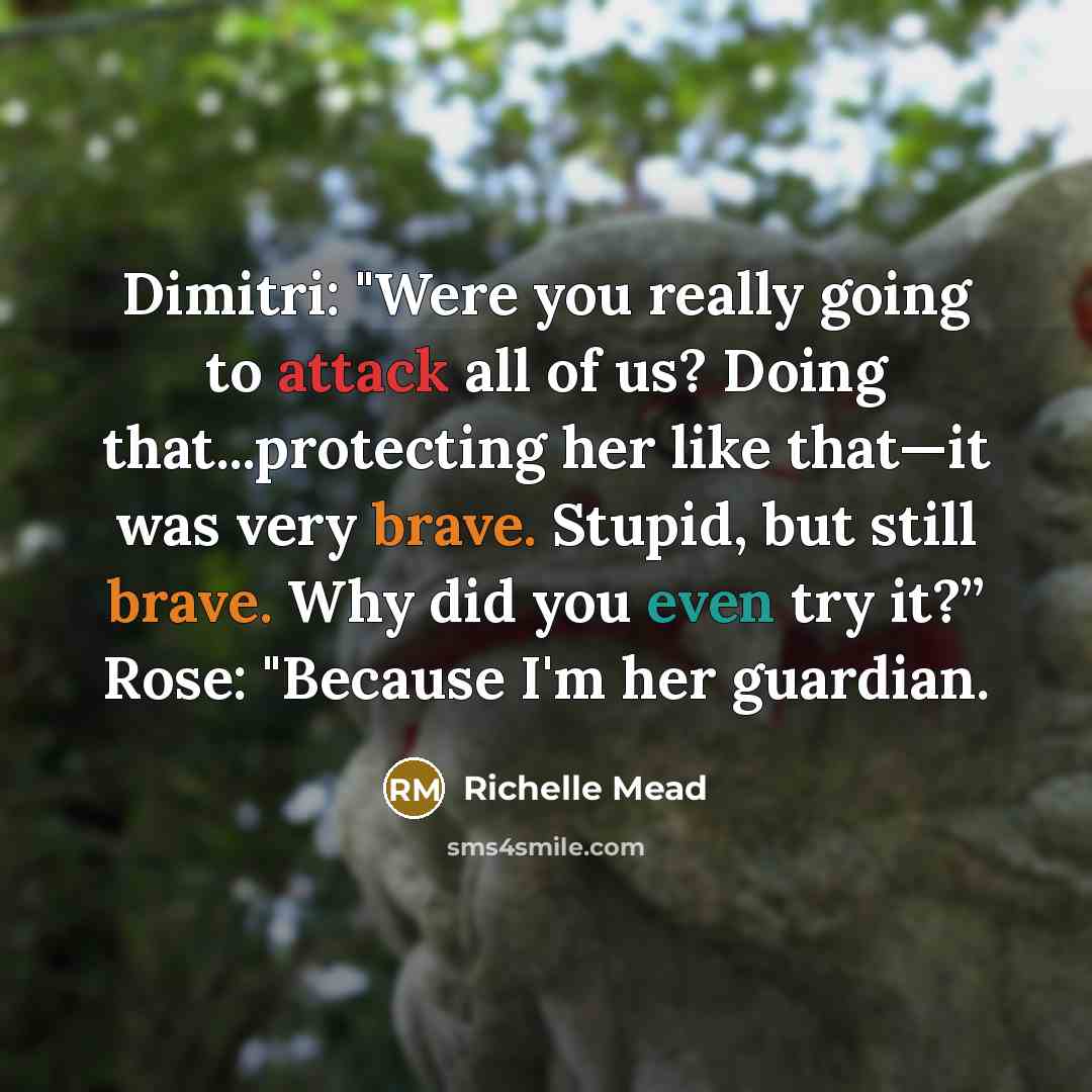 “Dimitri: "Were you really going to attack all of us? Doing that...protecting her like that—it was very brave. Stupid, but still brave. Why did you even try it?” Rose: "Because I'm her guardian.” quote by Richelle Mead