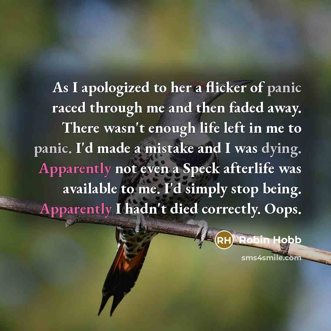 “As I apologized to her a flicker of panic raced through me and then faded away. There wasn't enough life left in me to panic. I'd made a mistake and I was dying. Apparently not even a Speck afterlife was available to me. I'd simply stop being. Apparently I hadn't died correctly. Oops.” quote by Robin Hobb
