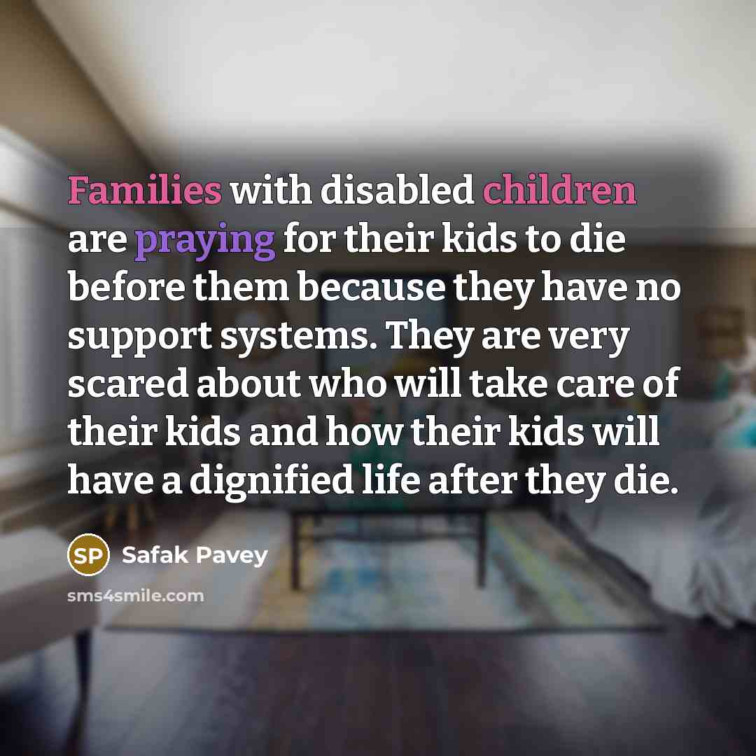 “Families with disabled children are praying for their kids to die before them because they have no support systems. They are very scared about who will take care of their kids and how their kids will have a dignified life after they die.” quote by Safak Pavey