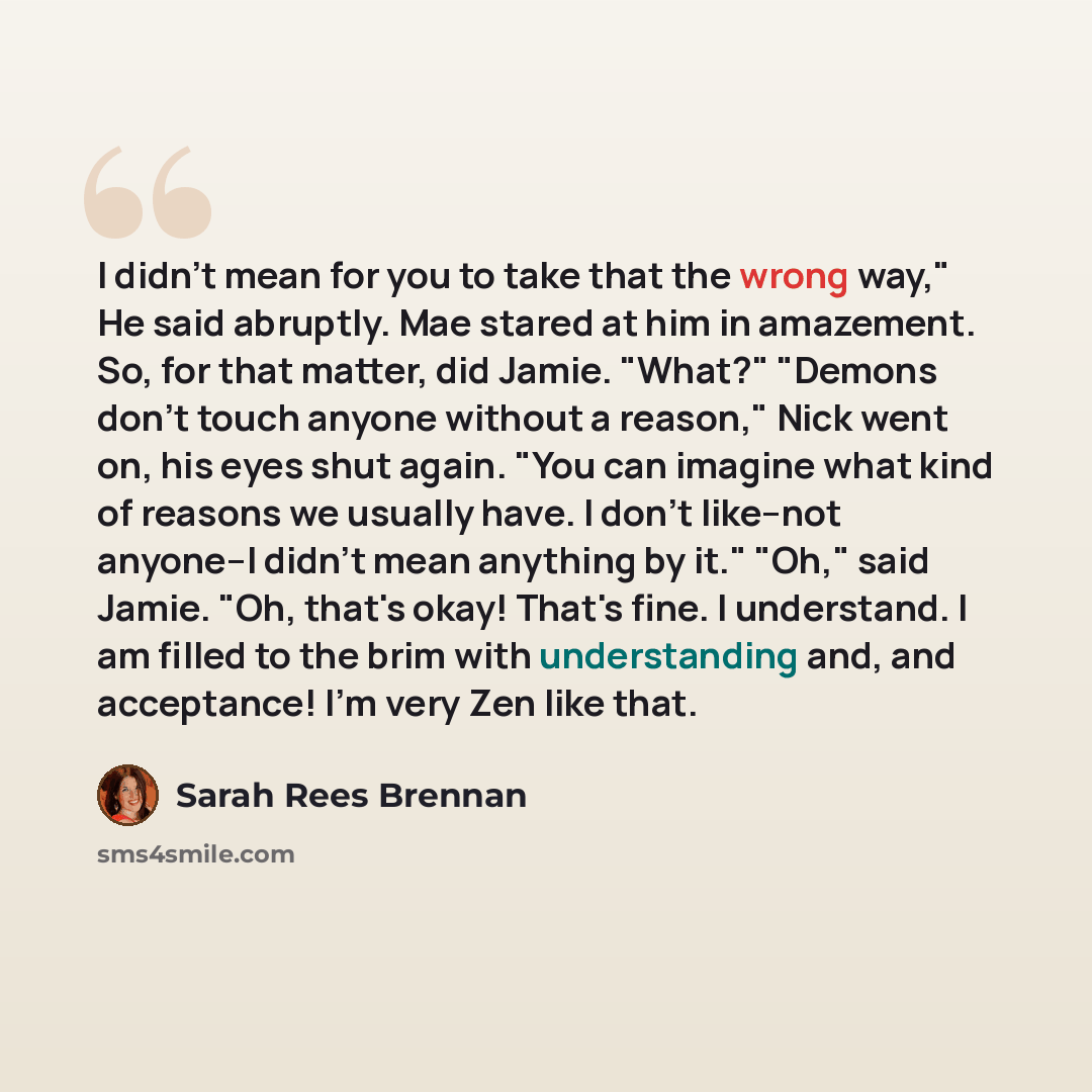 “I didn't mean for you to take that the wrong way," He said abruptly. Mae stared at him in amazement. So, for that matter, did Jamie. "What?" "Demons don't touch anyone without a reason," Nick went on, his eyes shut again. "You can imagine what kind of reasons we usually have. I don't like--not…” quote by Sarah Rees Brennan