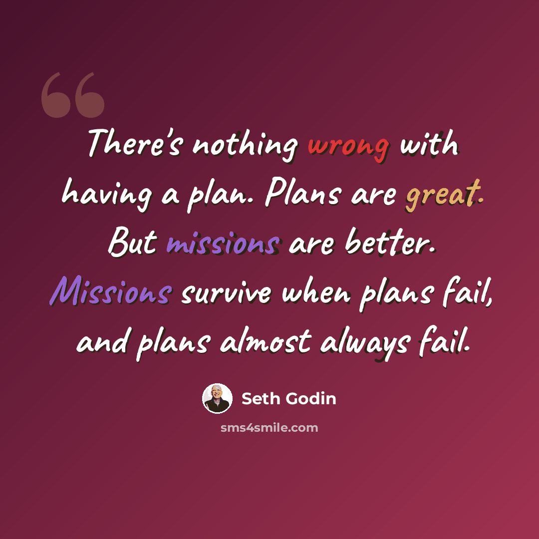 “There's nothing wrong with having a plan. Plans are great. But missions are better. Missions survive when plans fail, and plans almost always fail.” quote by Seth Godin