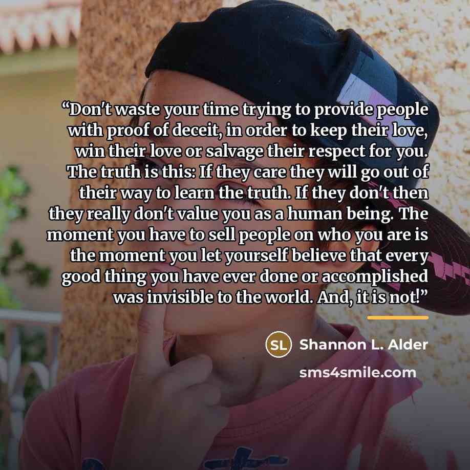 “Don't waste your time trying to provide people with proof of deceit, in order to keep their love, win their love or salvage their respect for you. The truth is this: If they care they will go out of their way to learn the truth. If they don't then they really don't value you as a human being. The…” quote by Shannon L. Alder