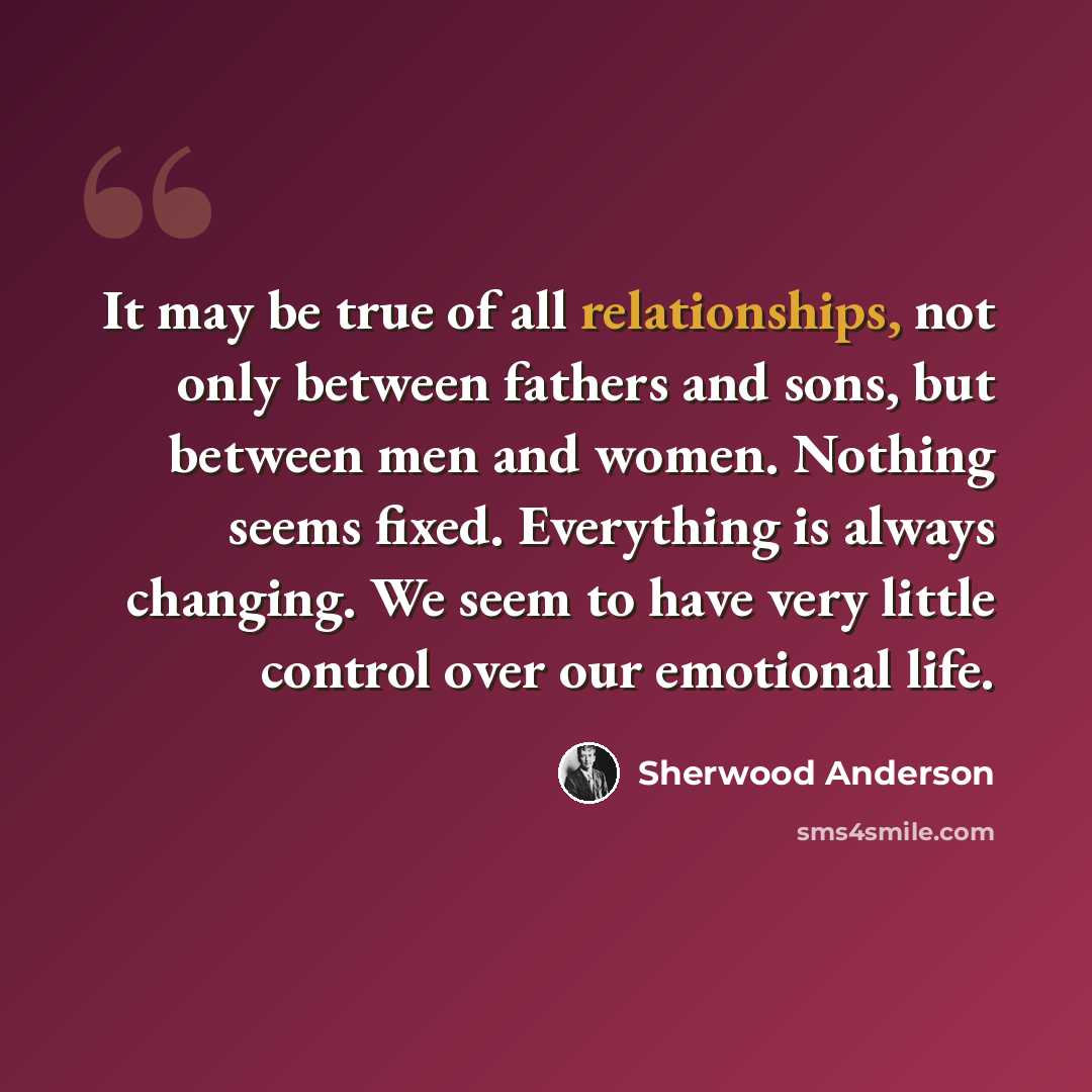 “It may be true of all relationships, not only between fathers and sons, but between men and women. Nothing seems fixed. Everything is always changing. We seem to have very little control over our emotional life.” quote by Sherwood Anderson