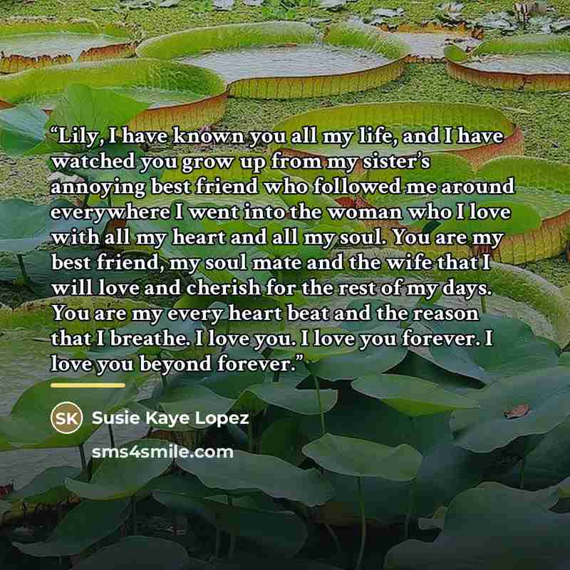 “Lily, I have known you all my life, and I have watched you grow up from my sister’s annoying best friend who followed me around everywhere I went into the woman who I love with all my heart and all my soul. You are my best friend, my soul mate and the wife that I will love and cherish for the rest…” quote by Susie Kaye Lopez