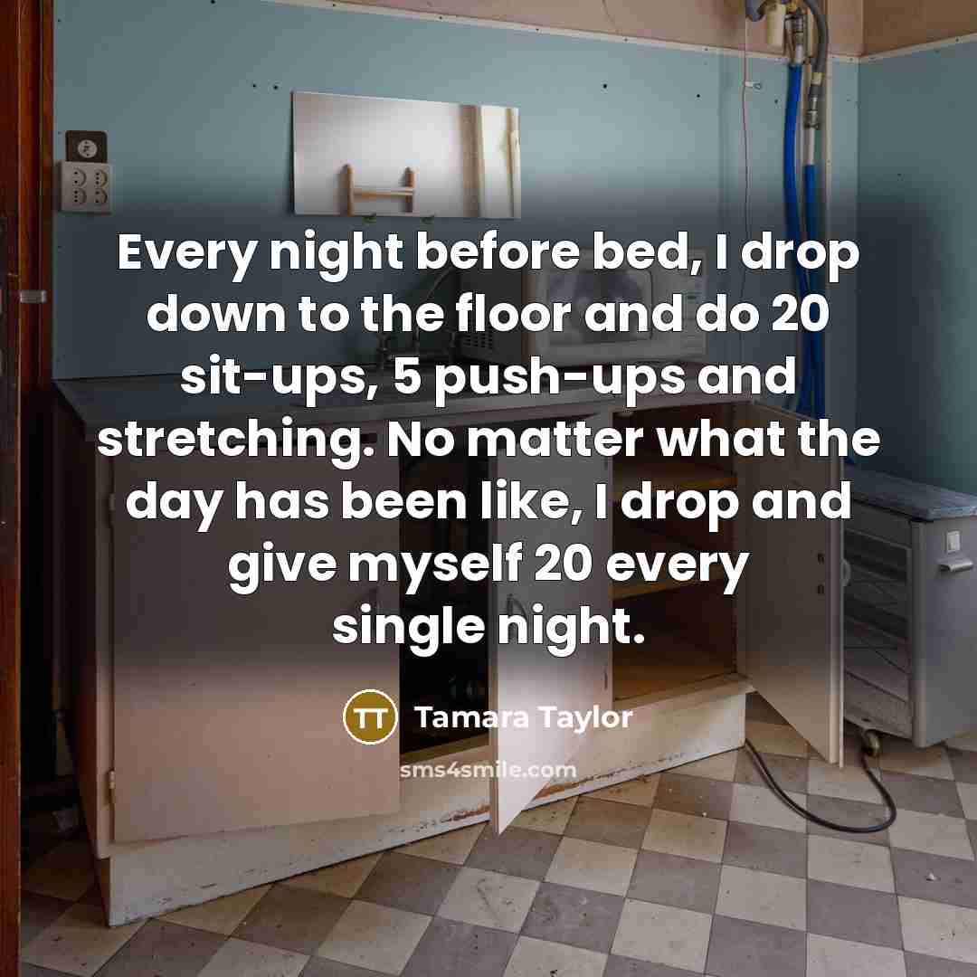 “Every night before bed, I drop down to the floor and do 20 sit-ups, 5 push-ups and stretching. No matter what the day has been like, I drop and give myself 20 every single night.” quote by Tamara Taylor