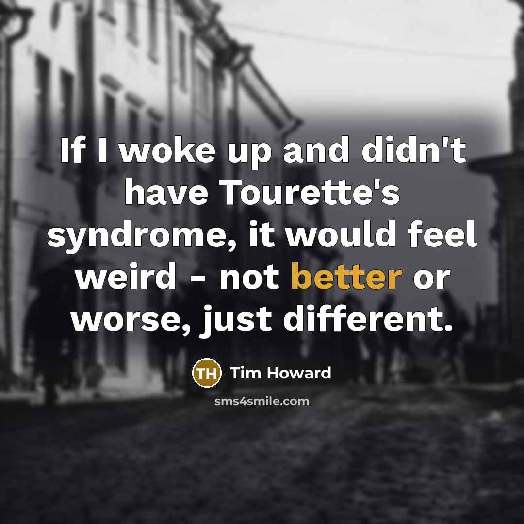 “If I woke up and didn't have Tourette's syndrome, it would feel weird - not better or worse, just different.” quote by Tim Howard