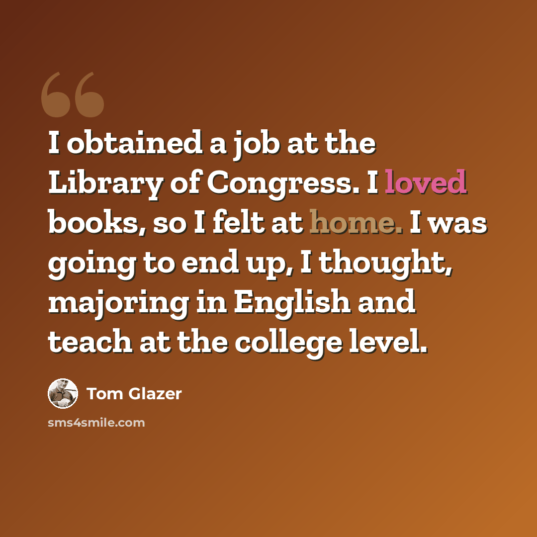 “I obtained a job at the Library of Congress. I loved books, so I felt at home. I was going to end up, I thought, majoring in English and teach at the college level.” quote by Tom Glazer