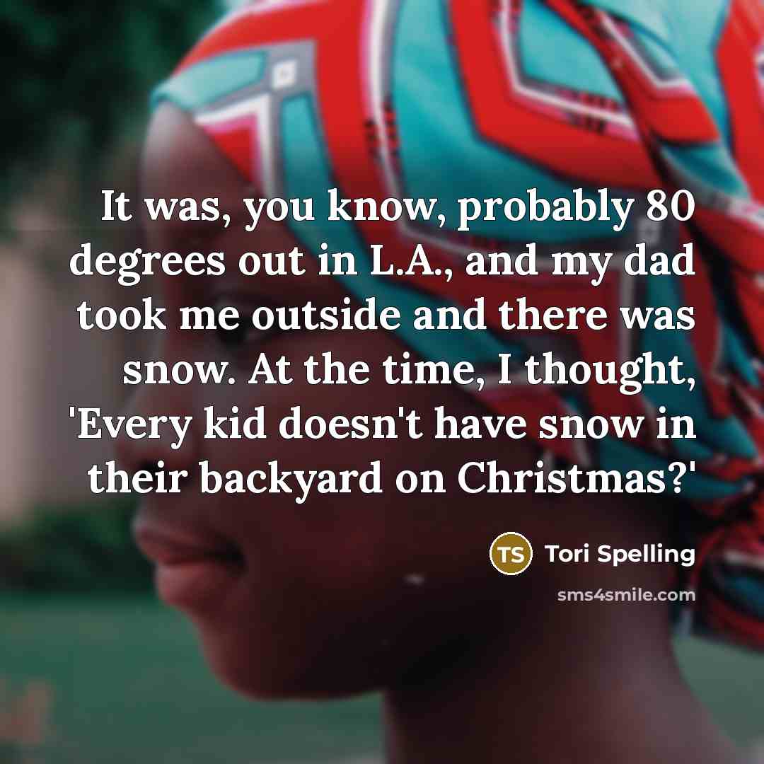 “It was, you know, probably 80 degrees out in L.A., and my dad took me outside and there was snow. At the time, I thought, 'Every kid doesn't have snow in their backyard on Christmas?'” quote by Tori Spelling