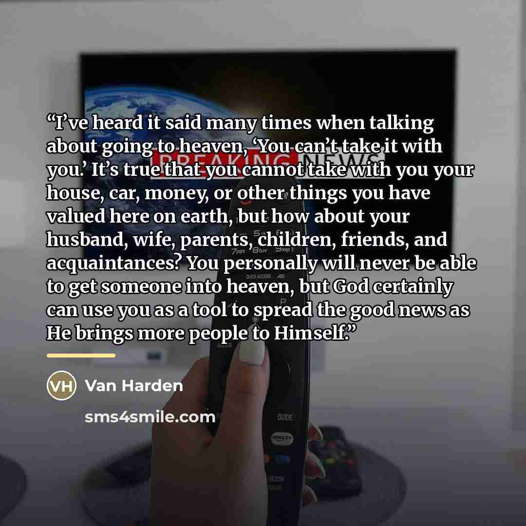 “I’ve heard it said many times when talking about going to heaven, ‘You can’t take it with you.’ It’s true that you cannot take with you your house, car, money, or other things you have valued here on earth, but how about your husband, wife, parents, children, friends, and acquaintances? You…” quote by Van Harden