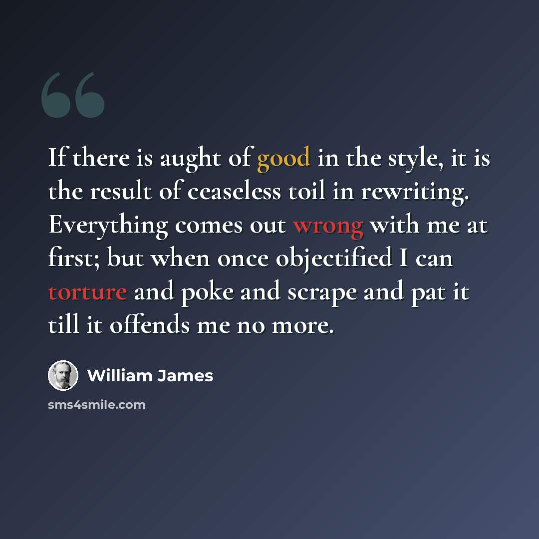 “If there is aught of good in the style, it is the result of ceaseless toil in rewriting. Everything comes out wrong with me at first; but when once objectified I can torture and poke and scrape and pat it till it offends me no more.” quote by William James