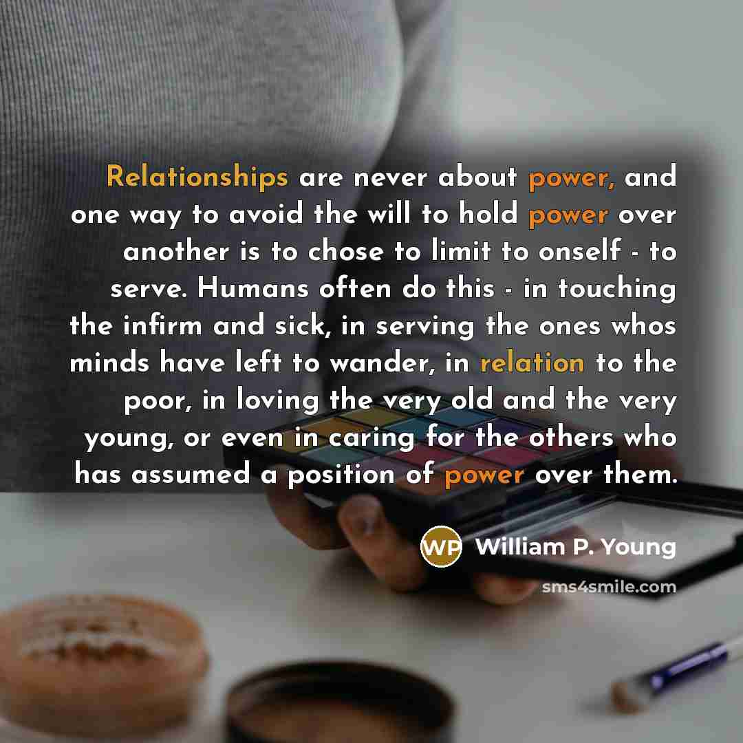 “Relationships are never about power, and one way to avoid the will to hold power over another is to chose to limit to onself - to serve. Humans often do this - in touching the infirm and sick, in serving the ones whos minds have left to wander, in relation to the poor, in loving the very old and…” quote by William P. Young