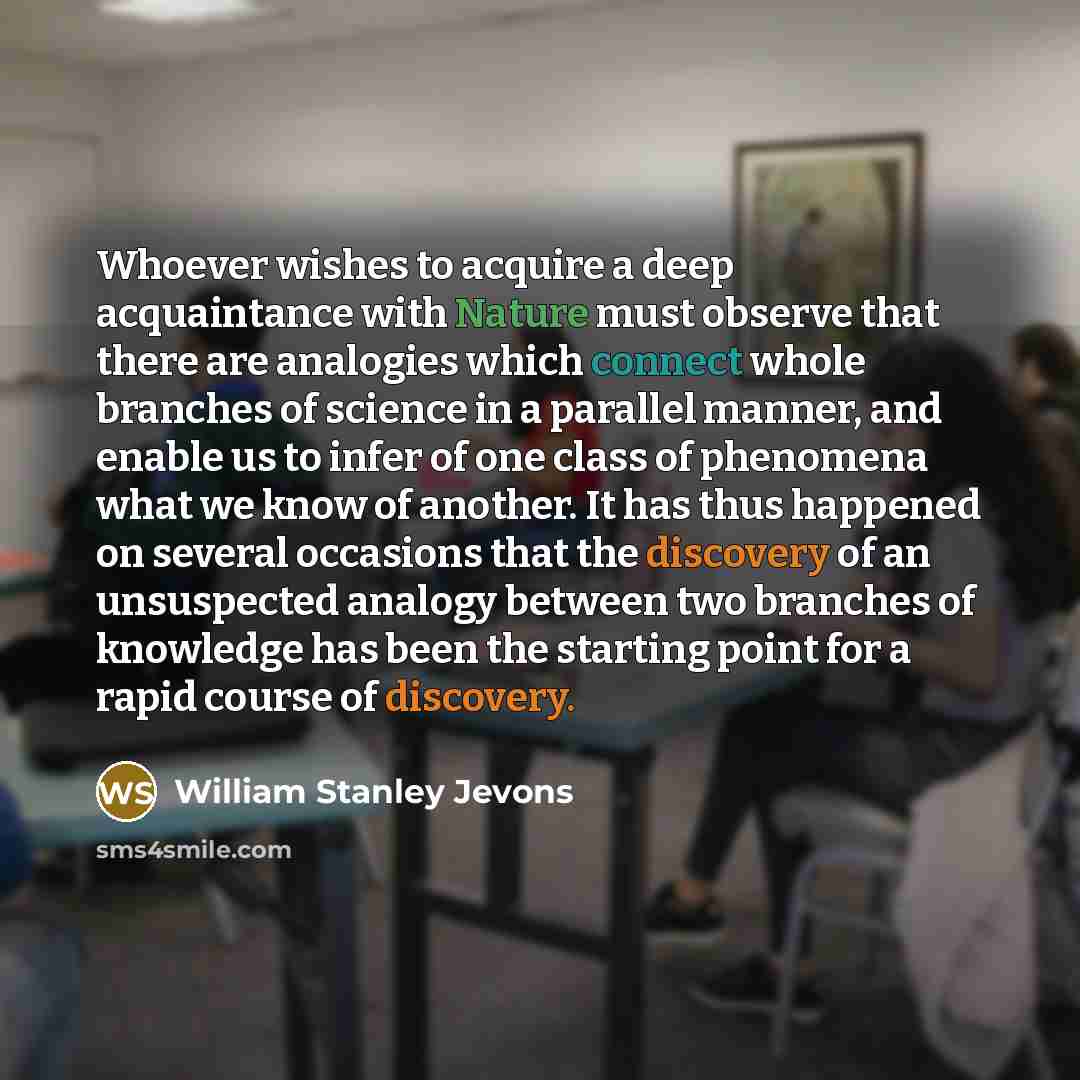 “Whoever wishes to acquire a deep acquaintance with Nature must observe that there are analogies which connect whole branches of science in a parallel manner, and enable us to infer of one class of phenomena what we know of another. It has thus happened on several occasions that the discovery of an…” quote by William Stanley Jevons