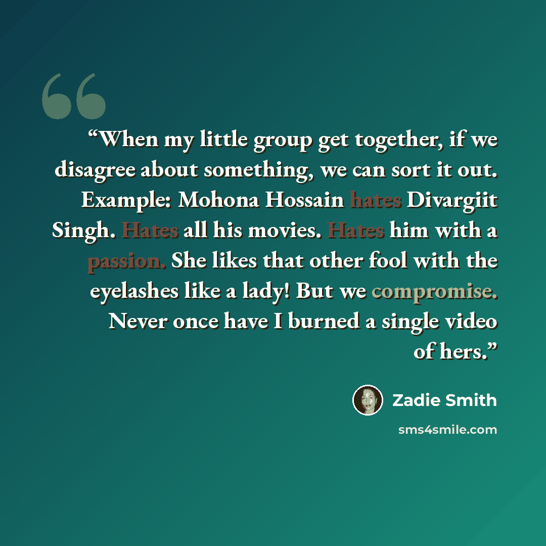 “When my little group get together, if we disagree about something, we can sort it out. Example: Mohona Hossain hates Divargiit Singh. Hates all his movies. Hates him with a passion. She likes that other fool with the eyelashes like a lady! But we compromise. Never once have I burned a single video…” quote by Zadie Smith