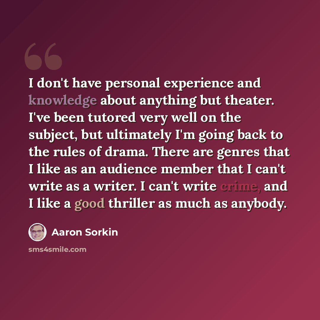 “I don't have personal experience and knowledge about anything but theater. I've been tutored very well on the subject, but ultimately I'm going back to the rules of drama. There are genres that I like as an audience member that I can't write as a writer. I can't write crime, and I like a good…” quote by Aaron Sorkin