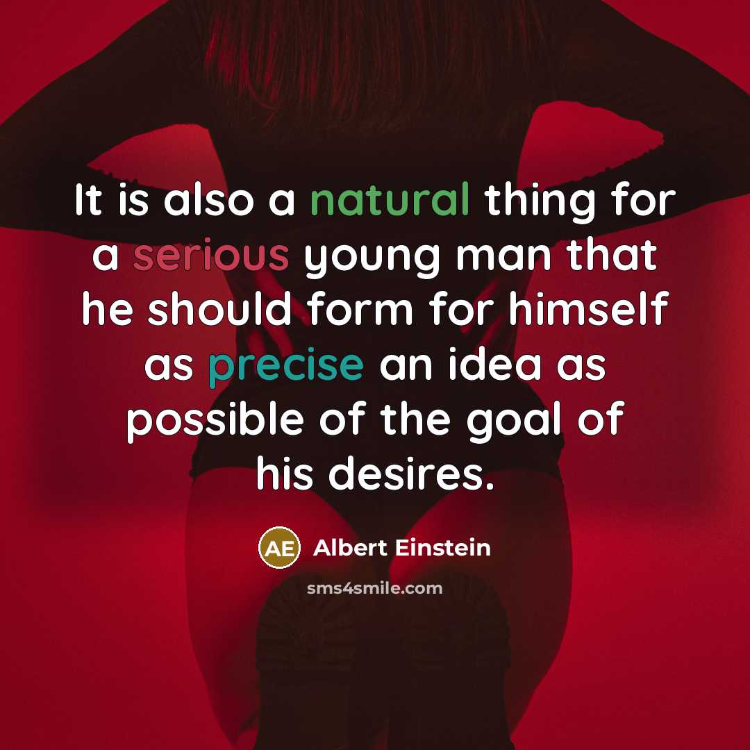 “It is also a natural thing for a serious young man that he should form for himself as precise an idea as possible of the goal of his desires.” quote by Albert Einstein