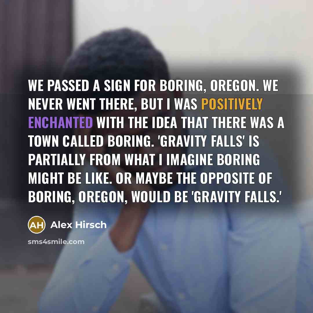 “We passed a sign for Boring, Oregon. We never went there, but I was positively enchanted with the idea that there was a town called Boring. 'Gravity Falls' is partially from what I imagine Boring might be like. Or maybe the opposite of Boring, Oregon, would be 'Gravity Falls.'” quote by Alex Hirsch