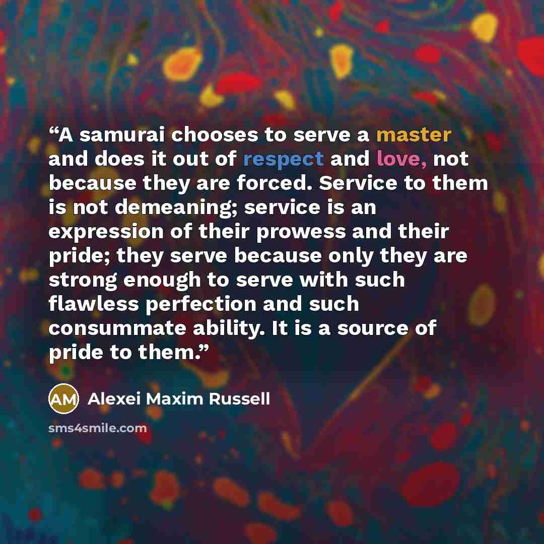 “A samurai chooses to serve a master and does it out of respect and love, not because they are forced. Service to them is not demeaning; service is an expression of their prowess and their pride; they serve because only they are strong enough to serve with such flawless perfection and such…” quote by Alexei Maxim Russell