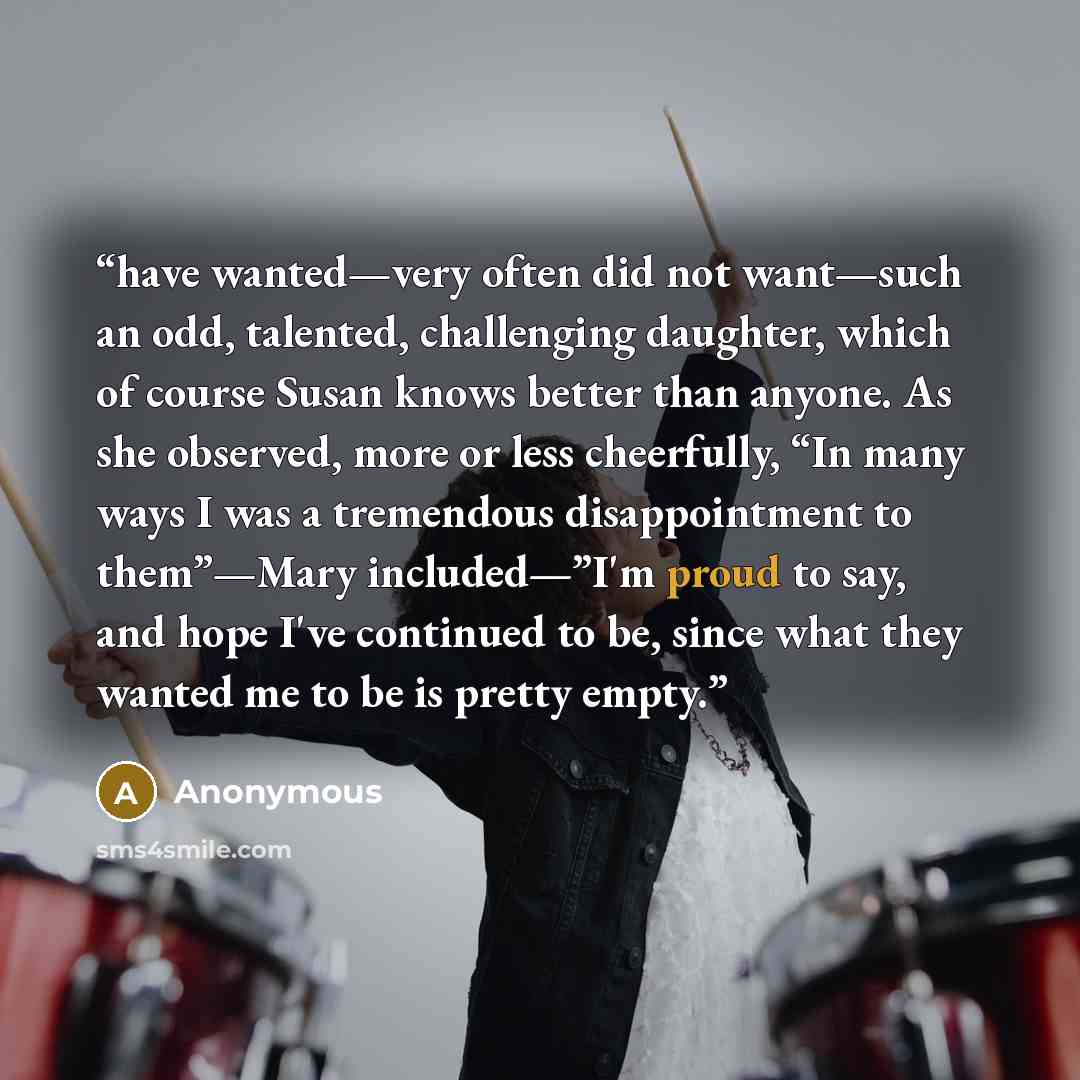 “have wanted—very often did not want—such an odd, talented, challenging daughter, which of course Susan knows better than anyone. As she observed, more or less cheerfully, “In many ways I was a tremendous disappointment to them”—Mary included—”I'm proud to say, and hope I've continued to be, since…” quote by Anonymous