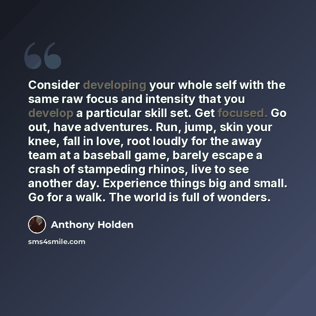 “Consider developing your whole self with the same raw focus and intensity that you develop a particular skill set. Get focused. Go out, have adventures. Run, jump, skin your knee, fall in love, root loudly for the away team at a baseball game, barely escape a crash of stampeding rhinos, live to…” quote by Anthony Holden