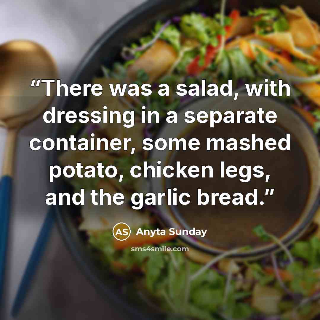 “There was a salad, with dressing in a separate container, some mashed potato, chicken legs, and the garlic bread.” quote by Anyta Sunday
