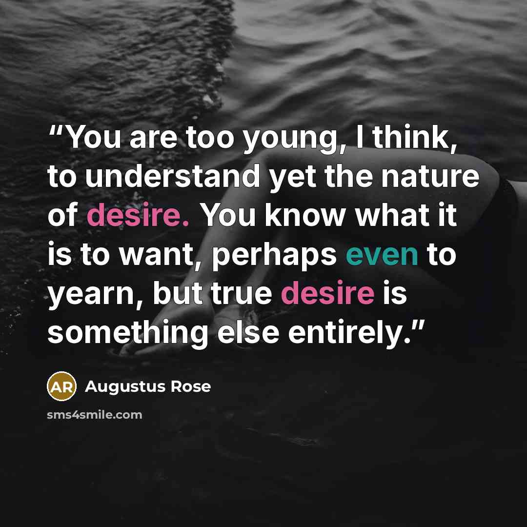 “You are too young, I think, to understand yet the nature of desire. You know what it is to want, perhaps even to yearn, but true desire is something else entirely.” quote by Augustus Rose