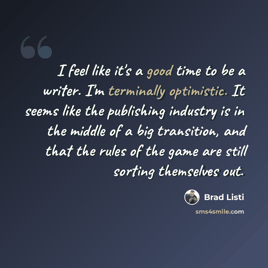 “I feel like it's a good time to be a writer. I'm terminally optimistic. It seems like the publishing industry is in the middle of a big transition, and that the rules of the game are still sorting themselves out.” quote by Brad Listi