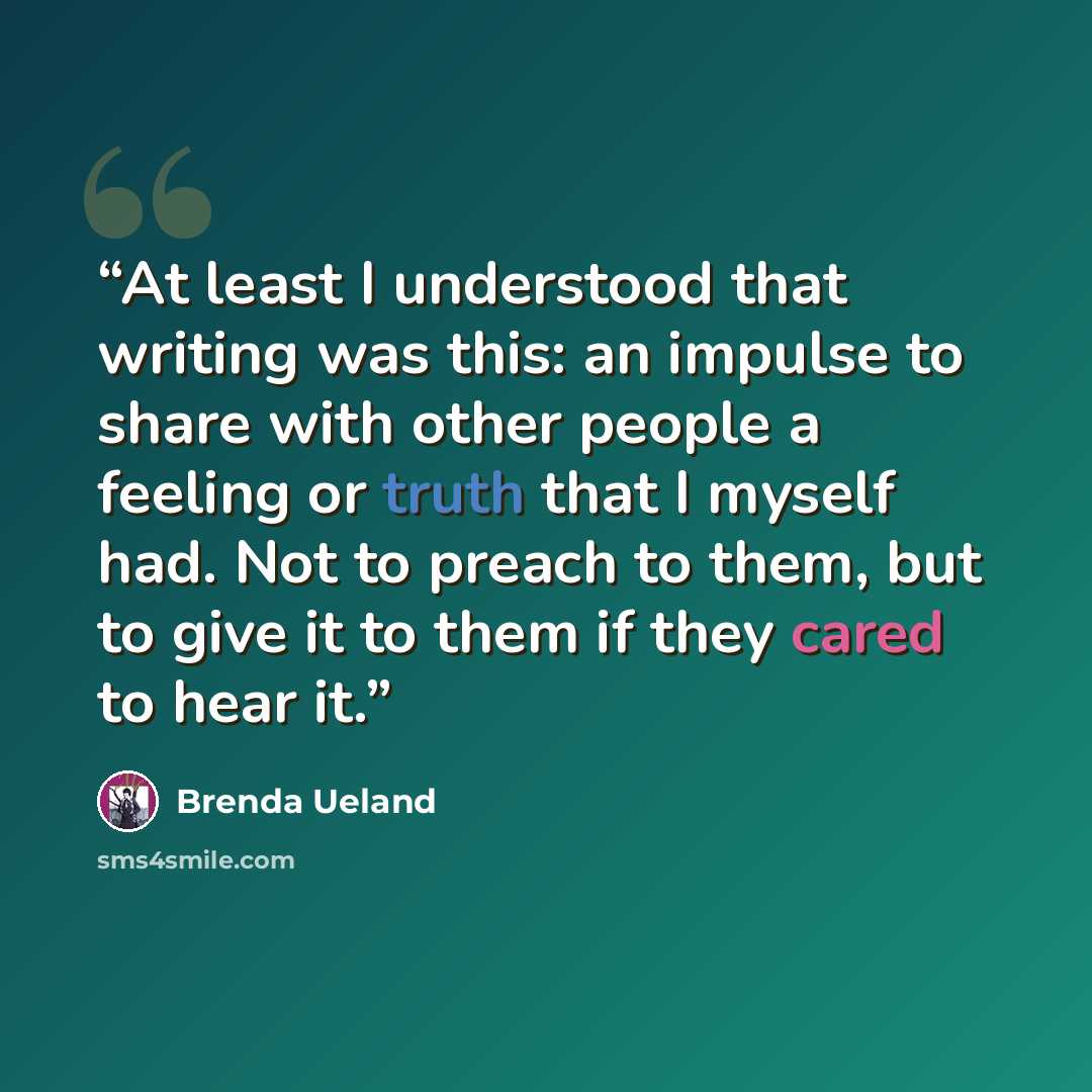 “At least I understood that writing was this: an impulse to share with other people a feeling or truth that I myself had. Not to preach to them, but to give it to them if they cared to hear it.” quote by Brenda Ueland
