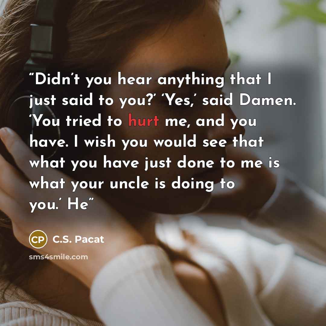 “Didn’t you hear anything that I just said to you?’ ‘Yes,’ said Damen. ‘You tried to hurt me, and you have. I wish you would see that what you have just done to me is what your uncle is doing to you.’ He” quote by C.S. Pacat