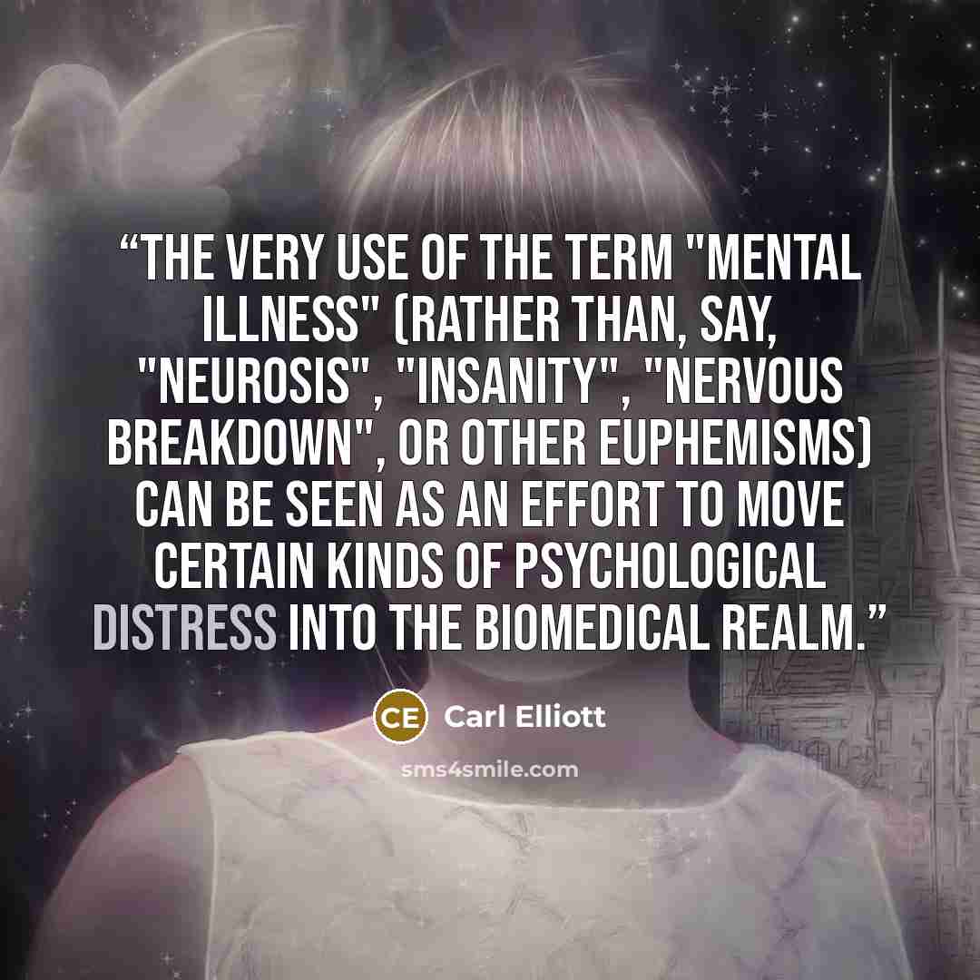 “The very use of the term "mental illness" (rather than, say, "neurosis", "insanity", "nervous breakdown", or other euphemisms) can be seen as an effort to move certain kinds of psychological distress into the biomedical realm.” quote by Carl Elliott