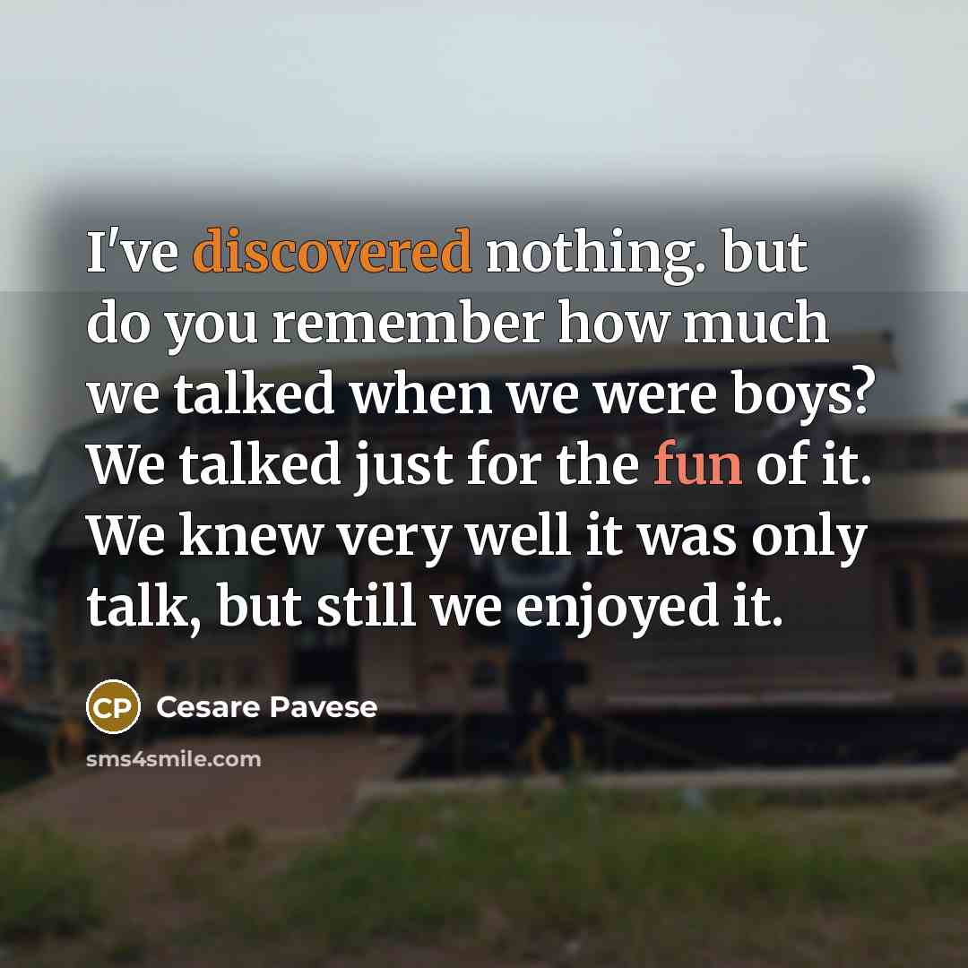 “I've discovered nothing. but do you remember how much we talked when we were boys? We talked just for the fun of it. We knew very well it was only talk, but still we enjoyed it.” quote by Cesare Pavese