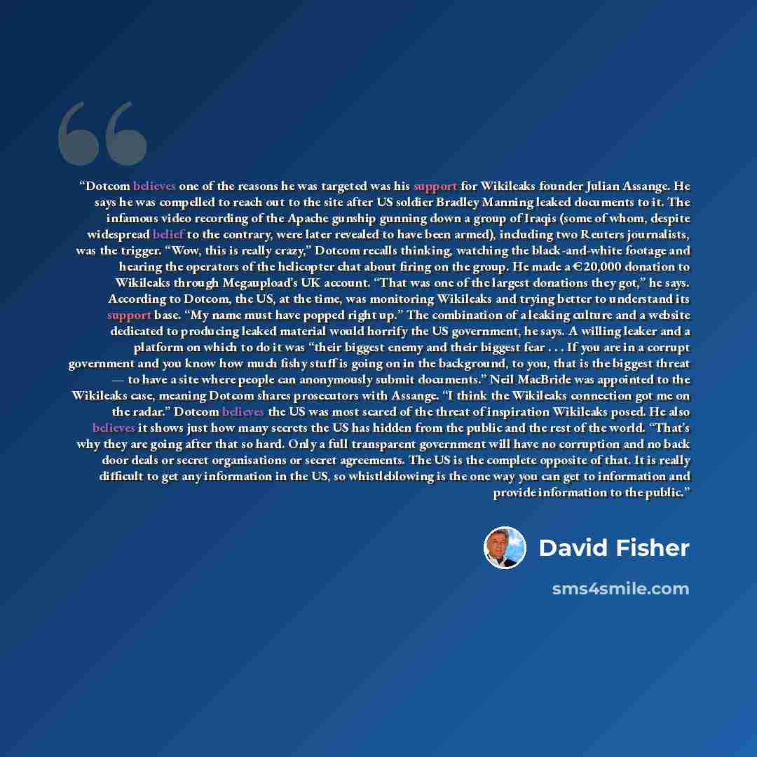 “Dotcom believes one of the reasons he was targeted was his support for Wikileaks founder Julian Assange. He says he was compelled to reach out to the site after US soldier Bradley Manning leaked documents to it. The infamous video recording of the Apache gunship gunning down a group of Iraqis…” quote by David Fisher